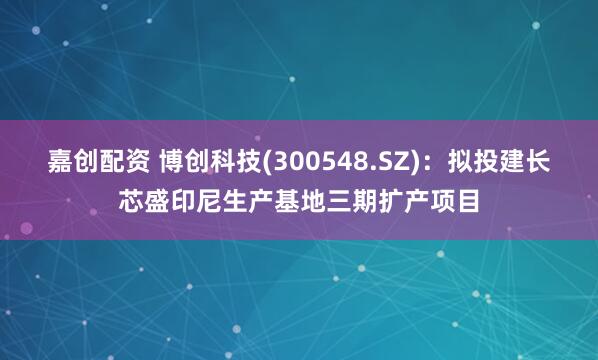 嘉创配资 博创科技(300548.SZ)：拟投建长芯盛印尼生产基地三期扩产项目