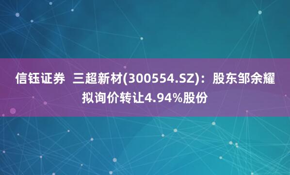 信钰证券  三超新材(300554.SZ)：股东邹余耀拟询价转让4.94%股份