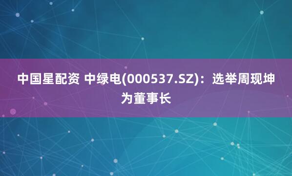 中国星配资 中绿电(000537.SZ)：选举周现坤为董事长