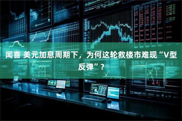 闻喜 美元加息周期下，为何这轮救楼市难现“V型反弹”？