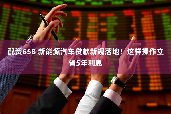 配资658 新能源汽车贷款新规落地！这样操作立省5年利息