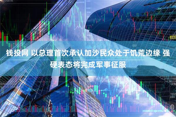 钱投网 以总理首次承认加沙民众处于饥荒边缘 强硬表态将完成军事征服