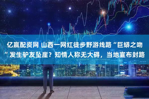亿赢配资网 山西一网红徒步野游线路“巨蟒之吻”发生驴友坠崖？知情人称无大碍，当地宣布封路