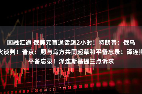 国融汇通 俄美元首通话超2小时！特朗普：俄乌将立即开始停火谈判！普京：愿与乌方共同起草和平备忘录！泽连斯基提三点诉求