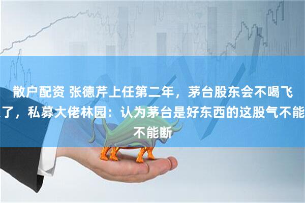 散户配资 张德芹上任第二年，茅台股东会不喝飞天了，私募大佬林园：认为茅台是好东西的这股气不能断