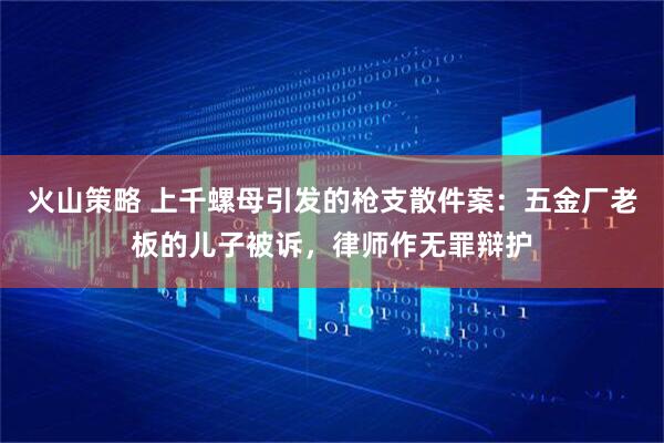 火山策略 上千螺母引发的枪支散件案：五金厂老板的儿子被诉，律师作无罪辩护
