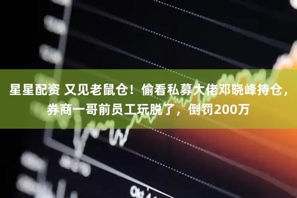星星配资 又见老鼠仓！偷看私募大佬邓晓峰持仓，券商一哥前员工玩脱了，倒罚200万