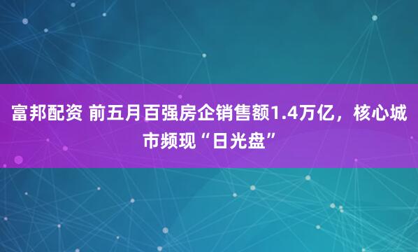 富邦配资 前五月百强房企销售额1.4万亿，核心城市频现“日光盘”
