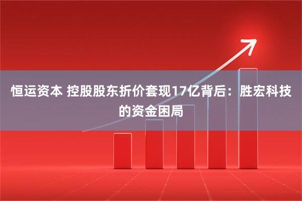 恒运资本 控股股东折价套现17亿背后：胜宏科技的资金困局