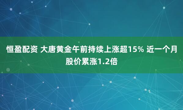 恒盈配资 大唐黄金午前持续上涨超15% 近一个月股价累涨1.2倍