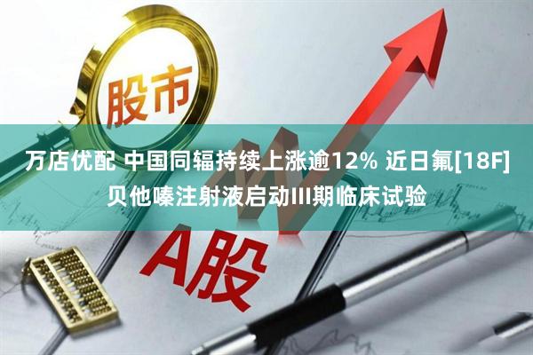 万店优配 中国同辐持续上涨逾12% 近日氟[18F]贝他嗪注射液启动III期临床试验