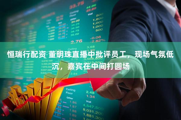 恒瑞行配资 董明珠直播中批评员工，现场气氛低沉，嘉宾在中间打圆场
