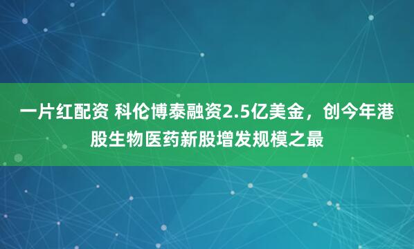 一片红配资 科伦博泰融资2.5亿美金，创今年港股生物医药新股增发规模之最
