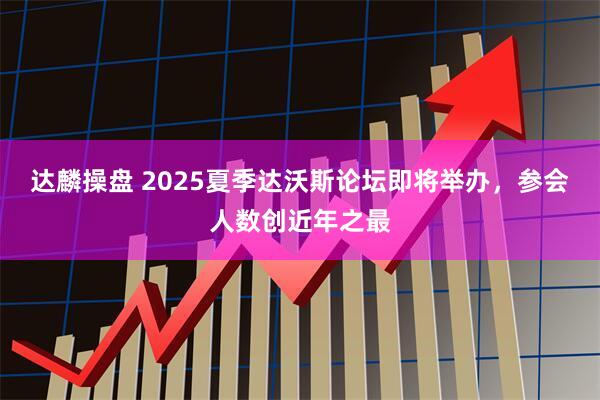 达麟操盘 2025夏季达沃斯论坛即将举办，参会人数创近年之最