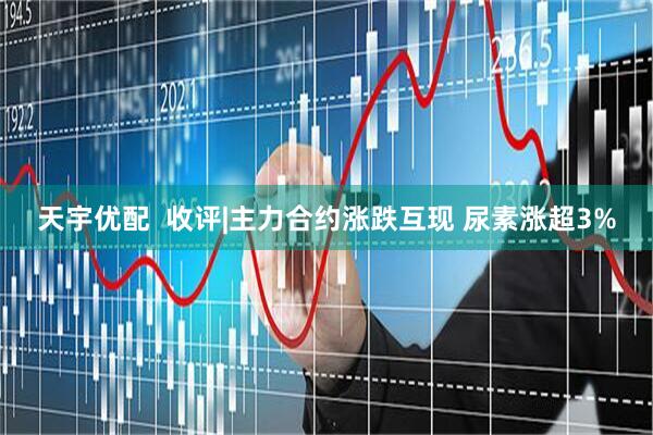 天宇优配  收评|主力合约涨跌互现 尿素涨超3%
