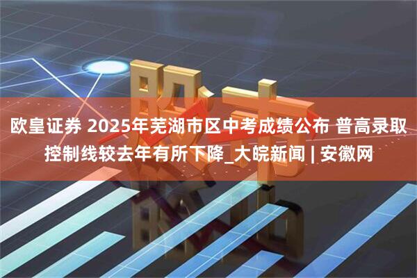 欧皇证券 2025年芜湖市区中考成绩公布 普高录取控制线较去年有所下降_大皖新闻 | 安徽网