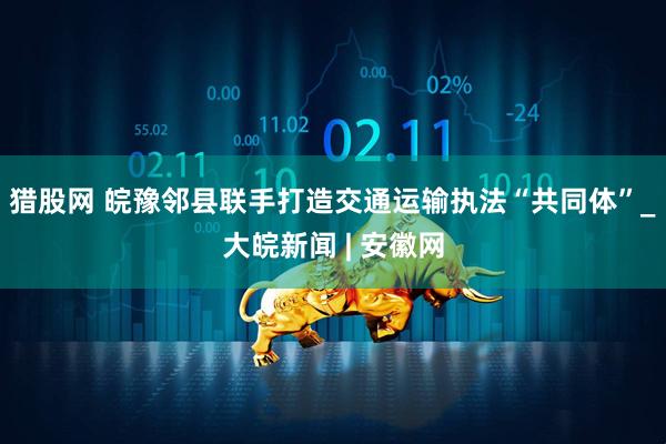 猎股网 皖豫邻县联手打造交通运输执法“共同体”_大皖新闻 | 安徽网