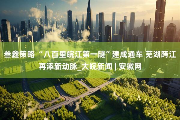 叁鑫策略 “八百里皖江第一隧”建成通车 芜湖跨江再添新动脉_大皖新闻 | 安徽网