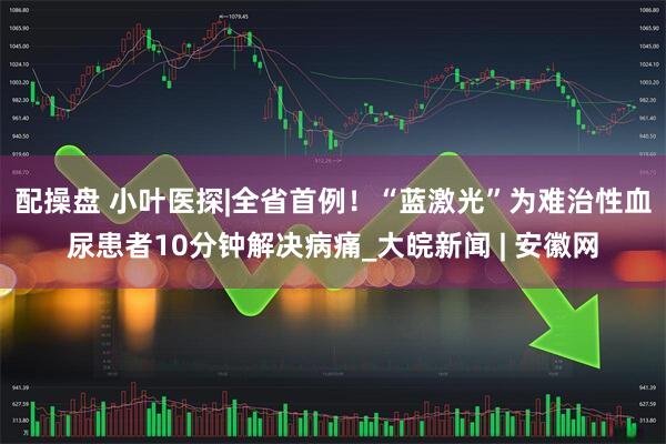 配操盘 小叶医探|全省首例！“蓝激光”为难治性血尿患者10分钟解决病痛_大皖新闻 | 安徽网