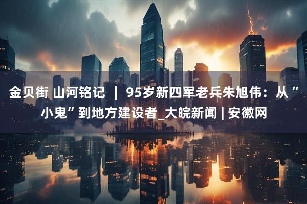 金贝街 山河铭记 ∣ 95岁新四军老兵朱旭伟：从“小鬼”到地方建设者_大皖新闻 | 安徽网