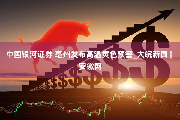 中国银河证券 亳州发布高温黄色预警_大皖新闻 | 安徽网