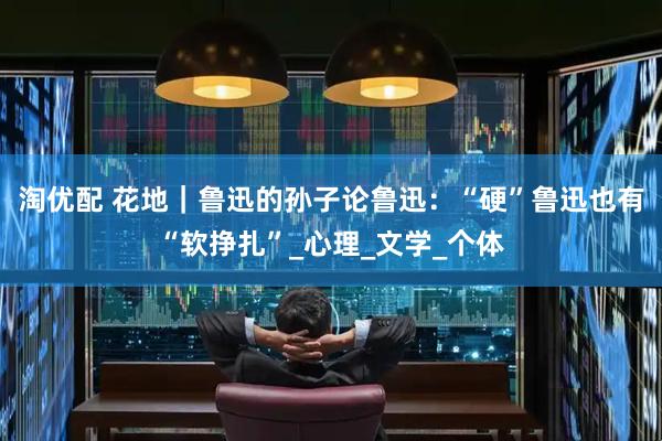 淘优配 花地｜鲁迅的孙子论鲁迅：“硬”鲁迅也有“软挣扎”_心理_文学_个体