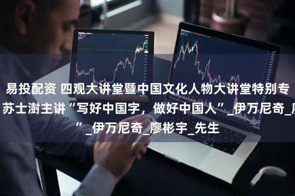 易投配资 四观大讲堂暨中国文化人物大讲堂特别专场成功举办 苏士澍主讲“写好中国字，做好中国人”_伊万尼奇_廖彬宇_先生