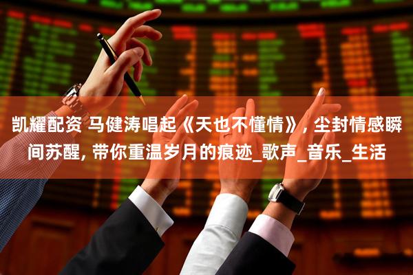 凯耀配资 马健涛唱起《天也不懂情》, 尘封情感瞬间苏醒, 带你重温岁月的痕迹_歌声_音乐_生活