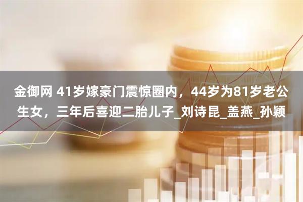金御网 41岁嫁豪门震惊圈内，44岁为81岁老公生女，三年后喜迎二胎儿子_刘诗昆_盖燕_孙颖