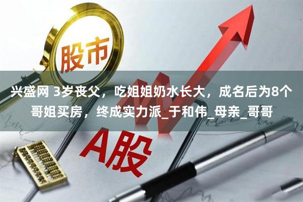 兴盛网 3岁丧父，吃姐姐奶水长大，成名后为8个哥姐买房，终成实力派_于和伟_母亲_哥哥