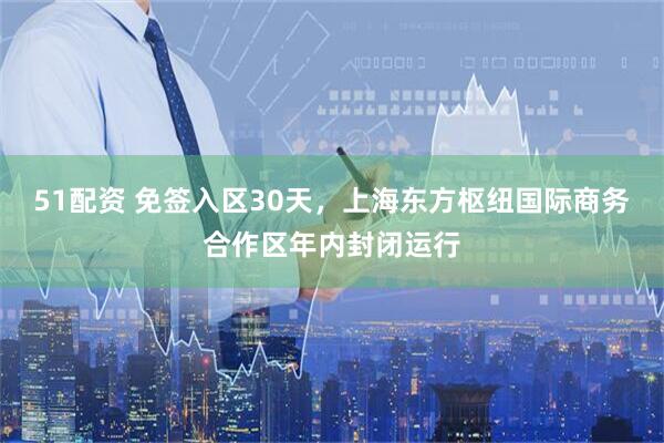 51配资 免签入区30天，上海东方枢纽国际商务合作区年内封闭运行