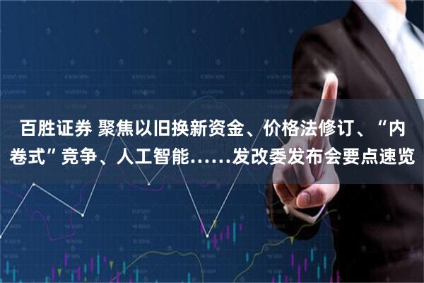 百胜证券 聚焦以旧换新资金、价格法修订、“内卷式”竞争、人工智能……发改委发布会要点速览