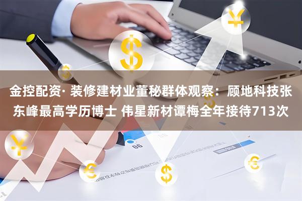 金控配资· 装修建材业董秘群体观察：顾地科技张东峰最高学历博士 伟星新材谭梅全年接待713次