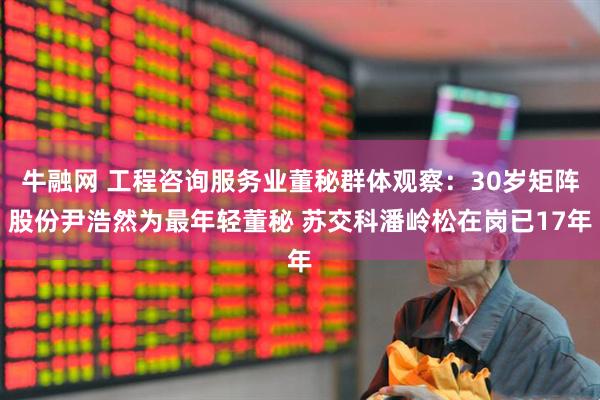 牛融网 工程咨询服务业董秘群体观察：30岁矩阵股份尹浩然为最年轻董秘 苏交科潘岭松在岗已17年