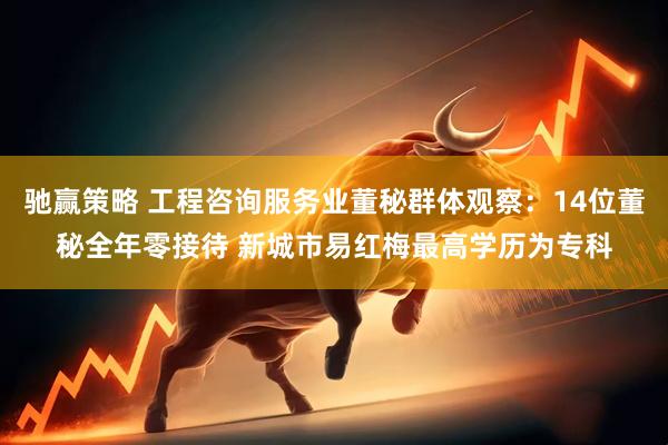 驰赢策略 工程咨询服务业董秘群体观察：14位董秘全年零接待 新城市易红梅最高学历为专科