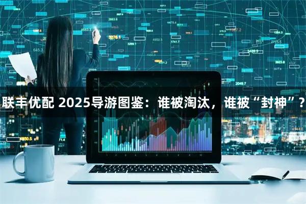联丰优配 2025导游图鉴：谁被淘汰，谁被“封神”？
