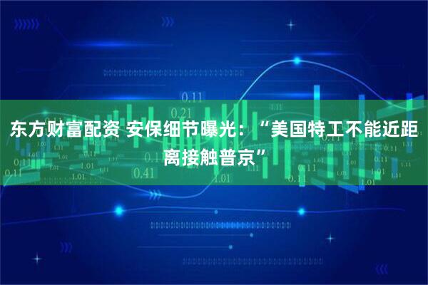 东方财富配资 安保细节曝光：“美国特工不能近距离接触普京”