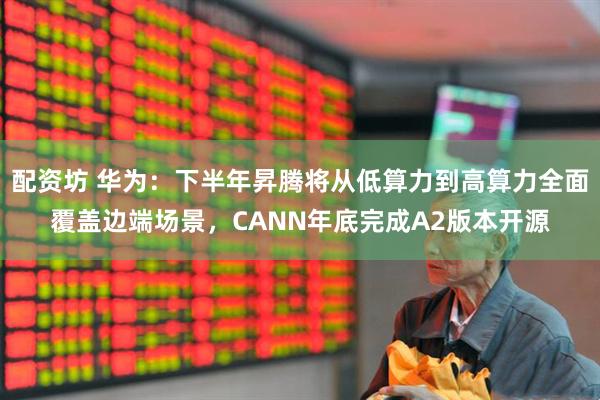 配资坊 华为：下半年昇腾将从低算力到高算力全面覆盖边端场景，CANN年底完成A2版本开源