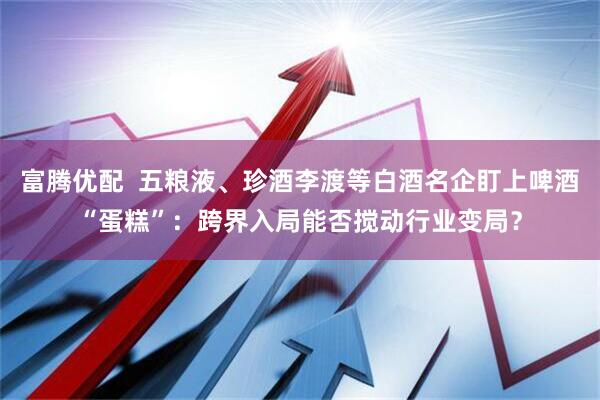富腾优配  五粮液、珍酒李渡等白酒名企盯上啤酒“蛋糕”：跨界入局能否搅动行业变局？