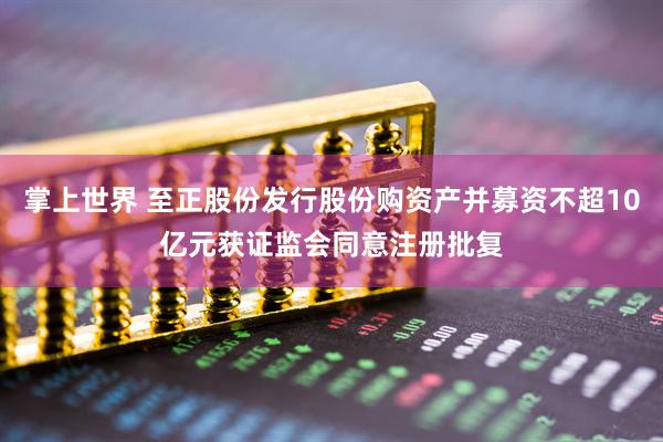 掌上世界 至正股份发行股份购资产并募资不超10亿元获证监会同意注册批复