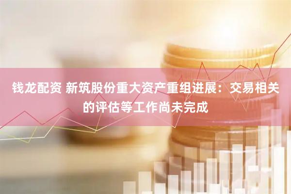 钱龙配资 新筑股份重大资产重组进展：交易相关的评估等工作尚未完成