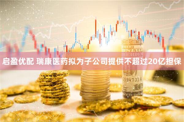 启盈优配 瑞康医药拟为子公司提供不超过20亿担保