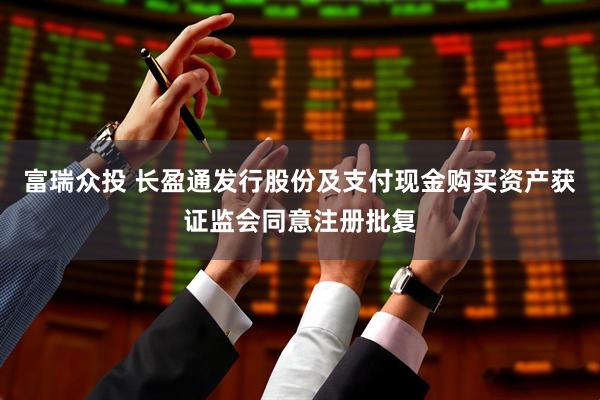 富瑞众投 长盈通发行股份及支付现金购买资产获证监会同意注册批复