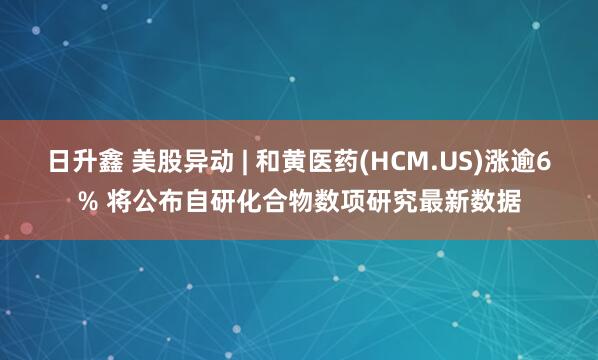 日升鑫 美股异动 | 和黄医药(HCM.US)涨逾6% 将公布自研化合物数项研究最新数据