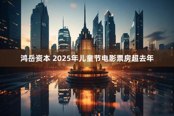 鸿岳资本 2025年儿童节电影票房超去年