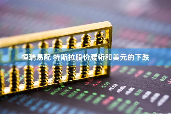 恒瑞易配 特斯拉股价腰斩和美元的下跌