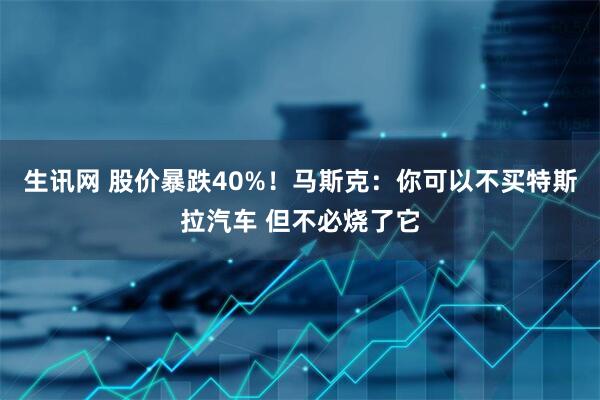 生讯网 股价暴跌40%！马斯克：你可以不买特斯拉汽车 但不必烧了它