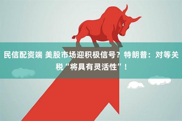 民信配资端 美股市场迎积极信号？特朗普：对等关税“将具有灵活性”！