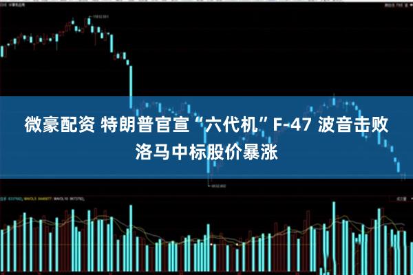 微豪配资 特朗普官宣“六代机”F-47 波音击败洛马中标股价暴涨