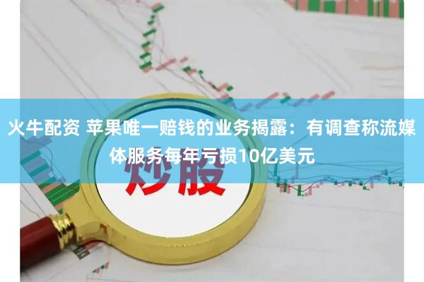 火牛配资 苹果唯一赔钱的业务揭露：有调查称流媒体服务每年亏损10亿美元